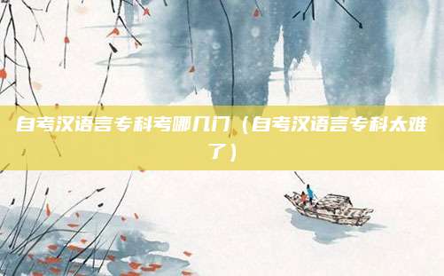 自考汉语言专科考哪几门（自考汉语言专科太难了）