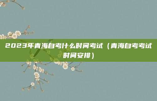 2023年青海自考什么时间考试（青海自考考试时间安排）