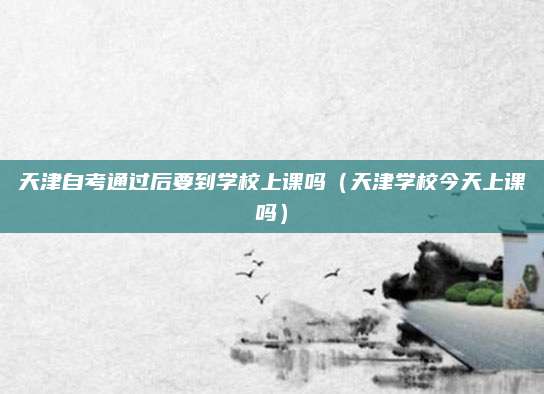天津自考通过后要到学校上课吗（天津学校今天上课吗）