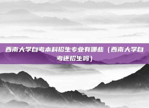 西南大学自考本科招生专业有哪些（西南大学自考还招生吗）