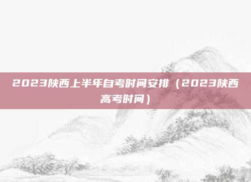 2023陕西上半年自考时间安排（2023陕西高考时间）