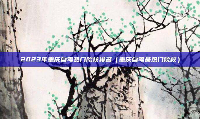 2023年重庆自考热门院校排名（重庆自考最热门院校）