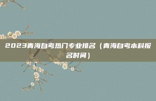 2023青海自考热门专业排名（青海自考本科报名时间）