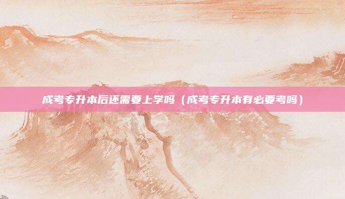 成考专升本后还需要上学吗（成考专升本有必要考吗）