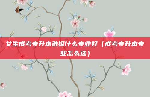 女生成考专升本选择什么专业好（成考专升本专业怎么选）