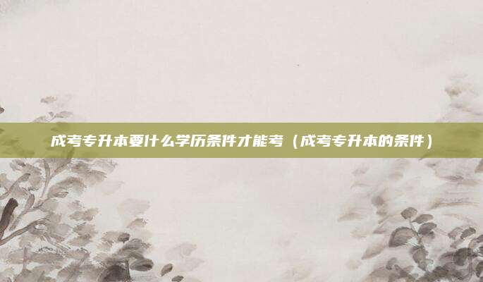 成考专升本要什么学历条件才能考（成考专升本的条件）