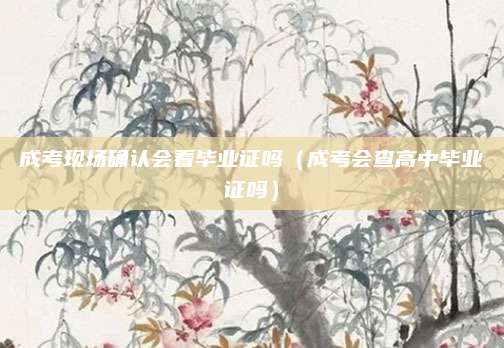 成考现场确认会看毕业证吗（成考会查高中毕业证吗）