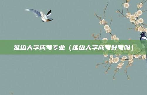 延边大学成考专业（延边大学成考好考吗）