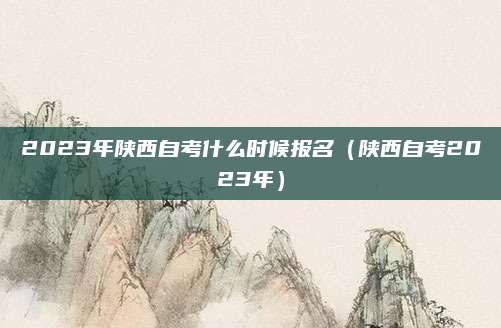 2023年陕西自考什么时候报名（陕西自考2023年）