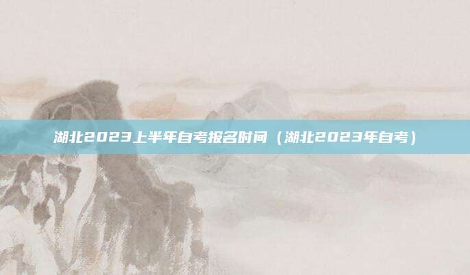 湖北2023上半年自考报名时间（湖北2023年自考）