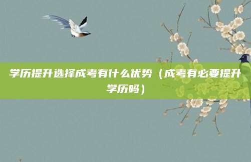 学历提升选择成考有什么优势（成考有必要提升学历吗）