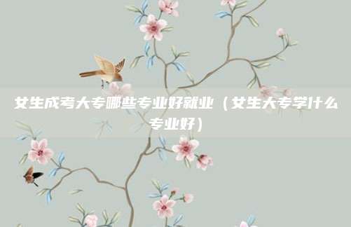 女生成考大专哪些专业好就业（女生大专学什么专业好）