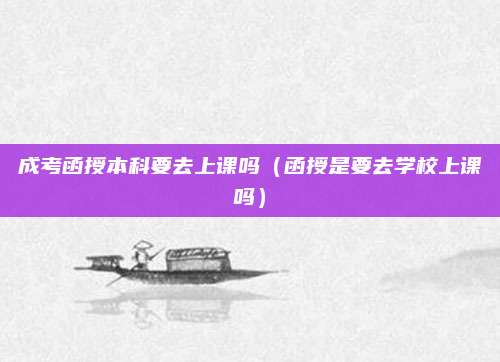 成考函授本科要去上课吗（函授是要去学校上课吗）