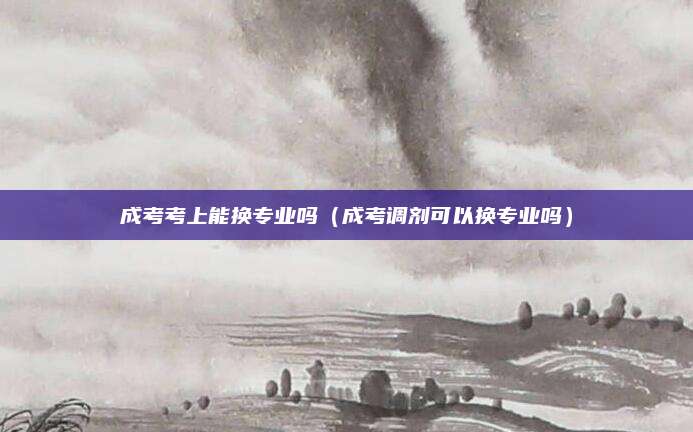 成考考上能换专业吗（成考调剂可以换专业吗）