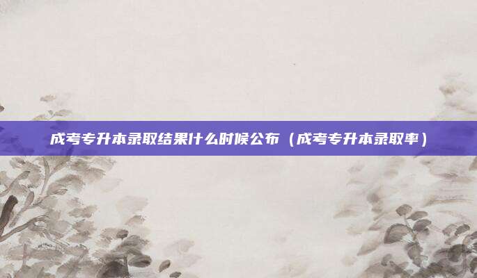 成考专升本录取结果什么时候公布（成考专升本录取率）