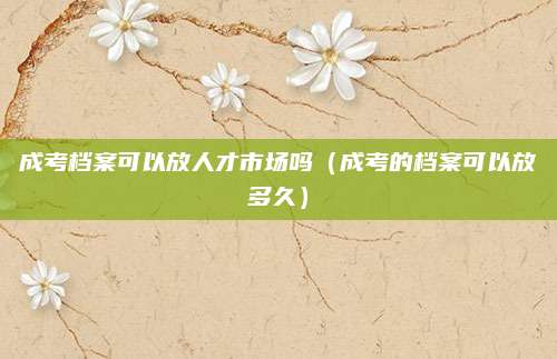 成考档案可以放人才市场吗（成考的档案可以放多久）