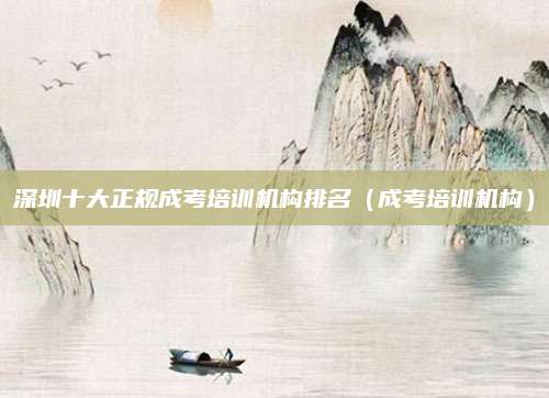 深圳十大正规成考培训机构排名（成考培训机构）