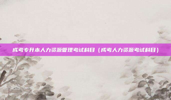 成考专升本人力资源管理考试科目（成考人力资源考试科目）