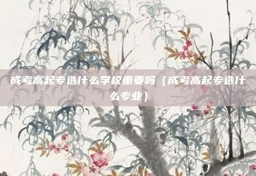 成考高起专选什么学校重要吗（成考高起专选什么专业）