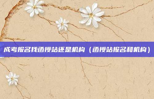 成考报名找函授站还是机构（函授站报名和机构）