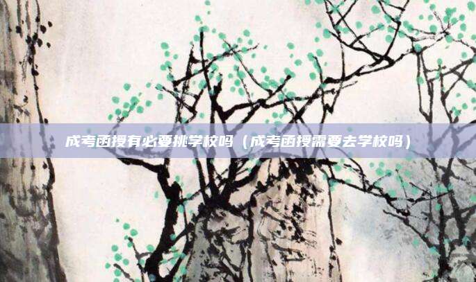 成考函授有必要挑学校吗（成考函授需要去学校吗）