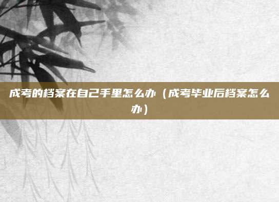 成考的档案在自己手里怎么办（成考毕业后档案怎么办）