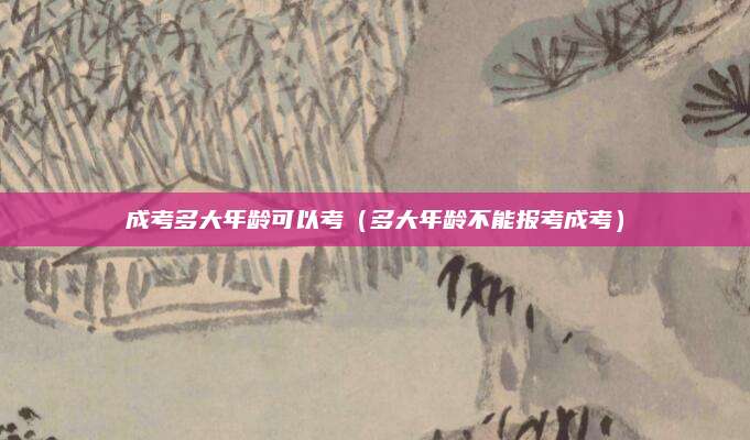 成考多大年龄可以考（多大年龄不能报考成考）