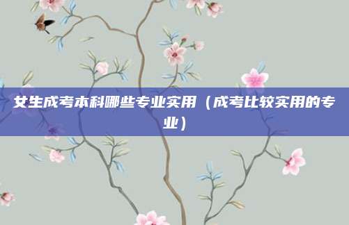 女生成考本科哪些专业实用（成考比较实用的专业）