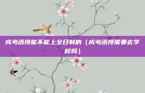 成考函授能不能上全日制的（成考函授需要去学校吗）