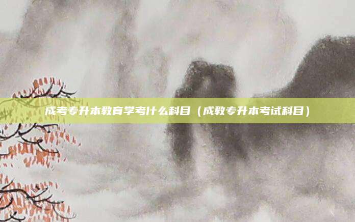 成考专升本教育学考什么科目（成教专升本考试科目）