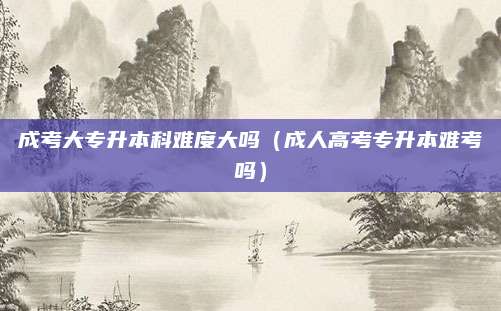 成考大专升本科难度大吗（成人高考专升本难考吗）