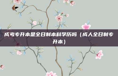成考专升本是全日制本科学历吗（成人全日制专升本）