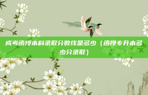 成考函授本科录取分数线是多少（函授专升本多少分录取）