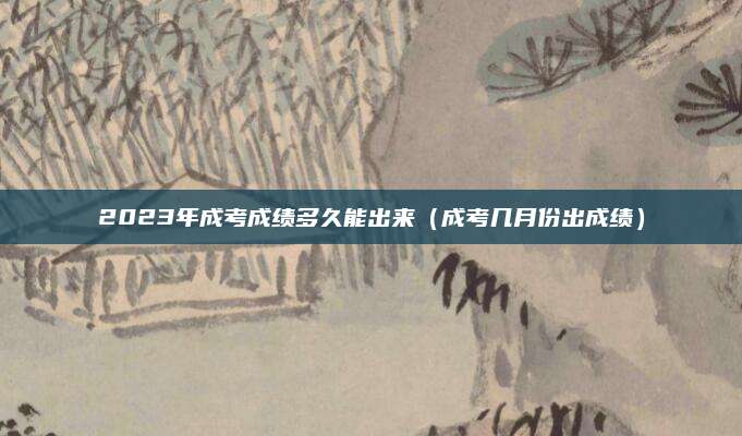 2023年成考成绩多久能出来（成考几月份出成绩）
