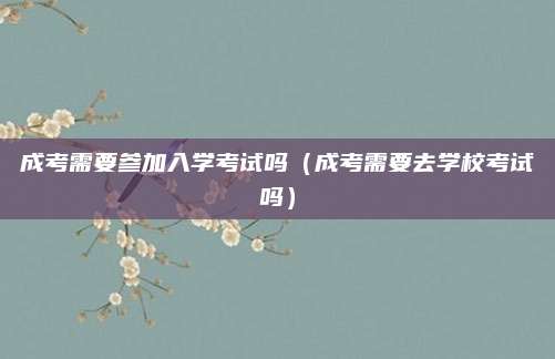 成考需要参加入学考试吗（成考需要去学校考试吗）