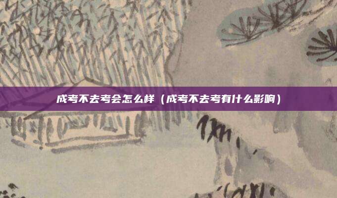 成考不去考会怎么样（成考不去考有什么影响）