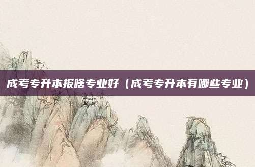 成考专升本报啥专业好（成考专升本有哪些专业）