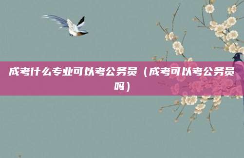 成考什么专业可以考公务员（成考可以考公务员吗）