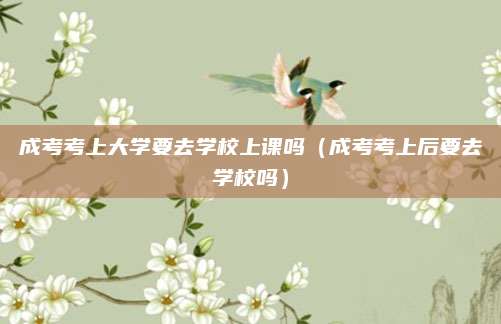 成考考上大学要去学校上课吗（成考考上后要去学校吗）
