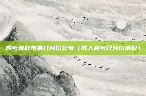 成考录取结果几月份公布（成人高考几月份录取）
