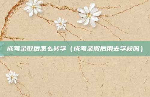 成考录取后怎么转学（成考录取后用去学校吗）