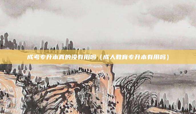 成考专升本真的没有用吗（成人教育专升本有用吗）