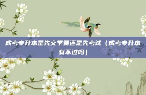 成考专升本是先交学费还是先考试（成考专升本有不过吗）