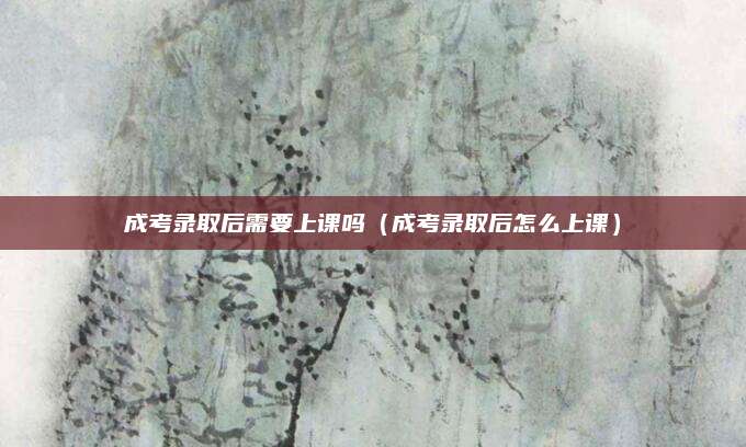 成考录取后需要上课吗（成考录取后怎么上课）