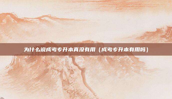 为什么说成考专升本真没有用（成考专升本有用吗）