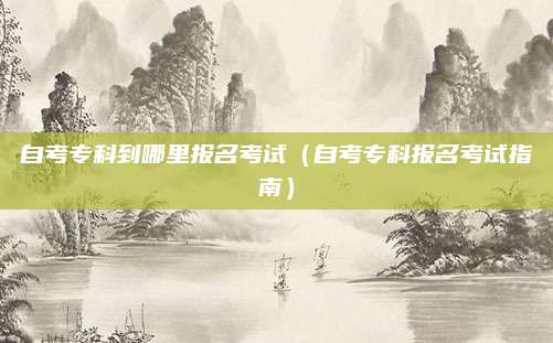 自考专科到哪里报名考试（自考专科报名考试指南）