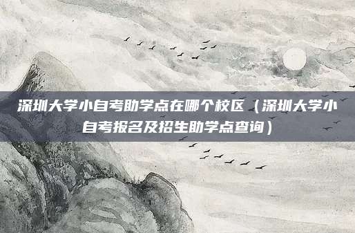 深圳大学小自考助学点在哪个校区（深圳大学小自考报名及招生助学点查询）