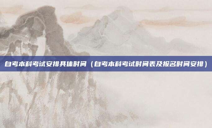 自考本科考试安排具体时间（自考本科考试时间表及报名时间安排）