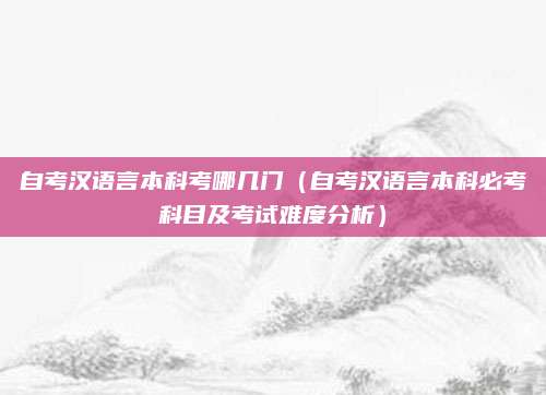 自考汉语言本科考哪几门（自考汉语言本科必考科目及考试难度分析）