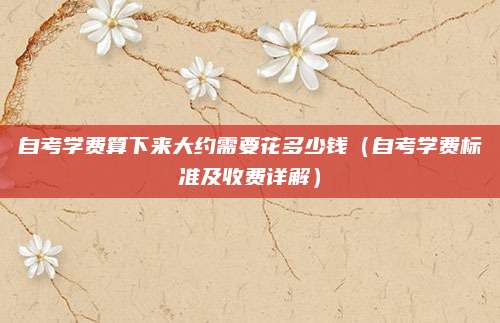 自考学费算下来大约需要花多少钱（自考学费标准及收费详解）